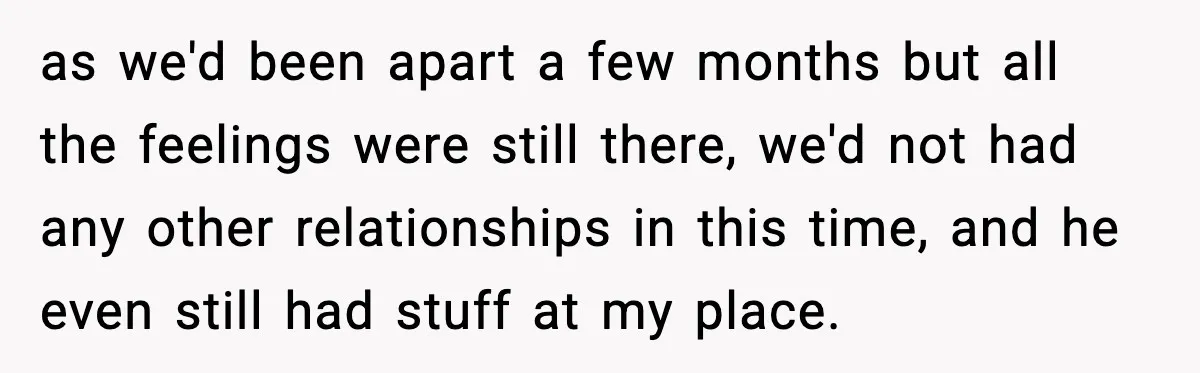 as we'd been apart a few months but all the feelings were still there, we'd not had any other relationships in this time, and he even still had stuff at...