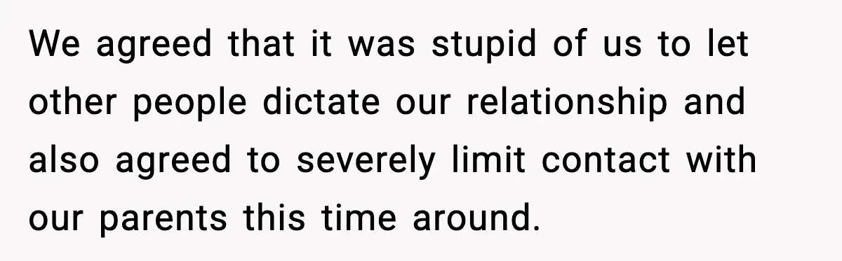 We agreed that it was stupid of us to let other people dictate our relationship and also agreed to severely limit contact with our parents this time around.