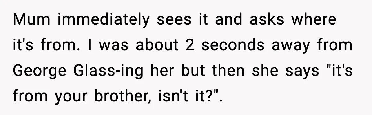 Mum immediately sees it and asks where it's from. I was about 2 seconds away from George Glass-ing her but then she says "it's from your brother, isn't it?".