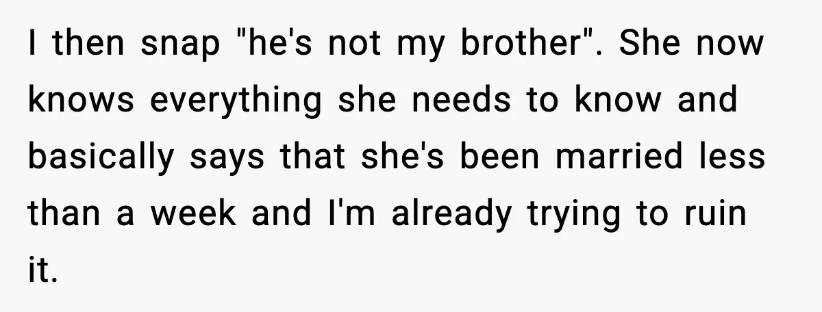 I then snap "he's not my brother". She now knows everything she needs to know and basically says that she's been married less than a week and I'm already trying...
