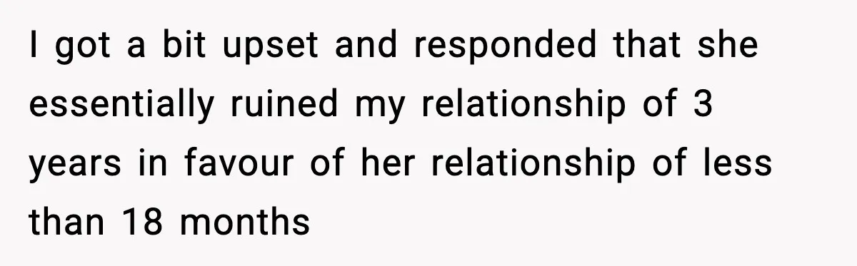 I got a bit upset and responded that she essentially ruined my relationship of 3 years in favour of her relationship of less than 18 months
