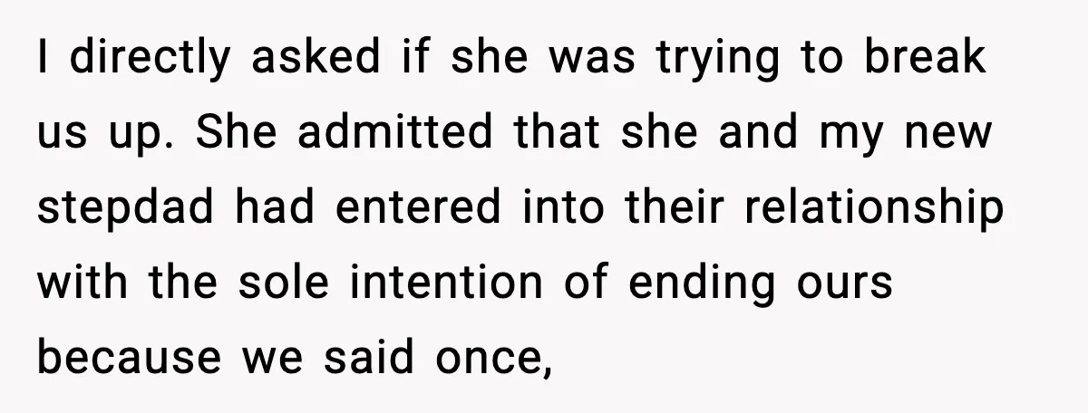I directly asked if she was trying to break us up. She admitted that she and my new stepdad had entered into their relationship with the sole intention of ending...