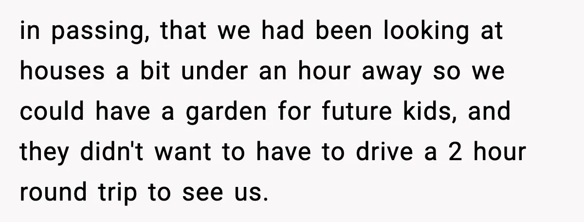 in passing, that we had been looking at houses a bit under an hour away so we could have a garden for future kids, and they didn't want to have...