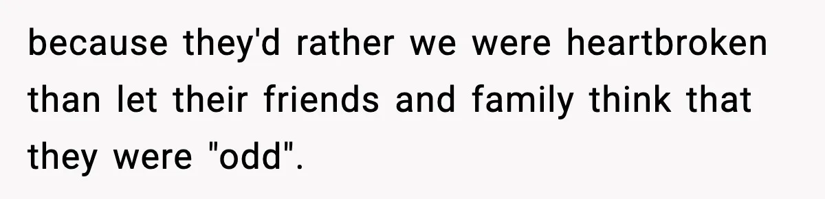 because they'd rather we were heartbroken than let their friends and family think that they were "odd".