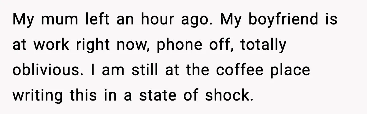 My mum left an hour ago. My boyfriend is at work right now, phone off, totally oblivious. I am still at the coffee place writing this in a state of...