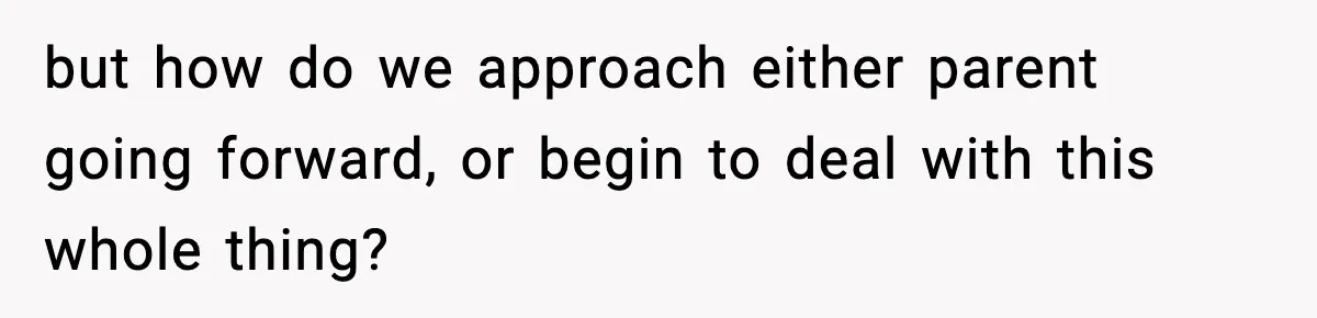 but how do we approach either parent going forward, or begin to deal with this whole thing?