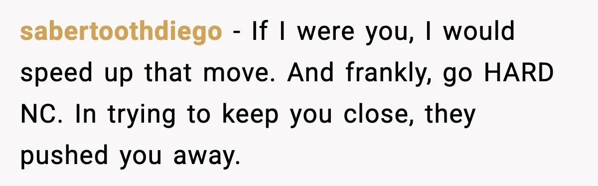 sabertoothdiego - If I were you, I would speed up that move. And frankly, go HARD NC. In trying to keep you close, they pushed you away.