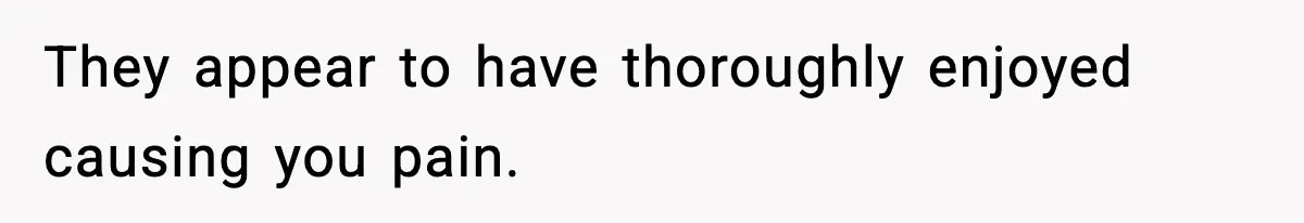 They appear to have thoroughly enjoyed causing you pain.