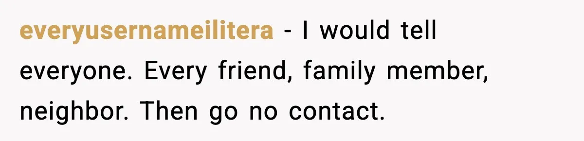 everyusernameilitera - I would tell everyone. Every friend, family member, neighbor. Then go no contact.