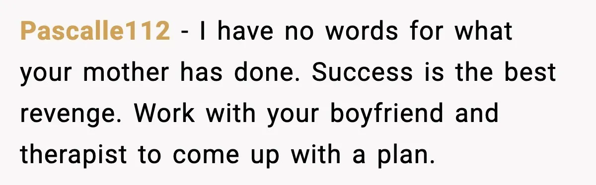 Pascalle112 - I have no words for what your mother has done. Success is the best revenge. Work with your boyfriend and therapist to come up with a plan.