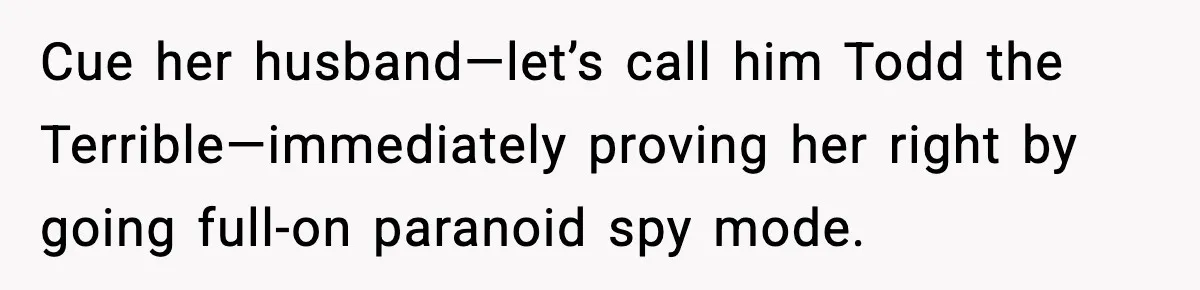 Cue her husband—let’s call him Todd the Terrible—immediately proving her right by going full-on paranoid spy mode.