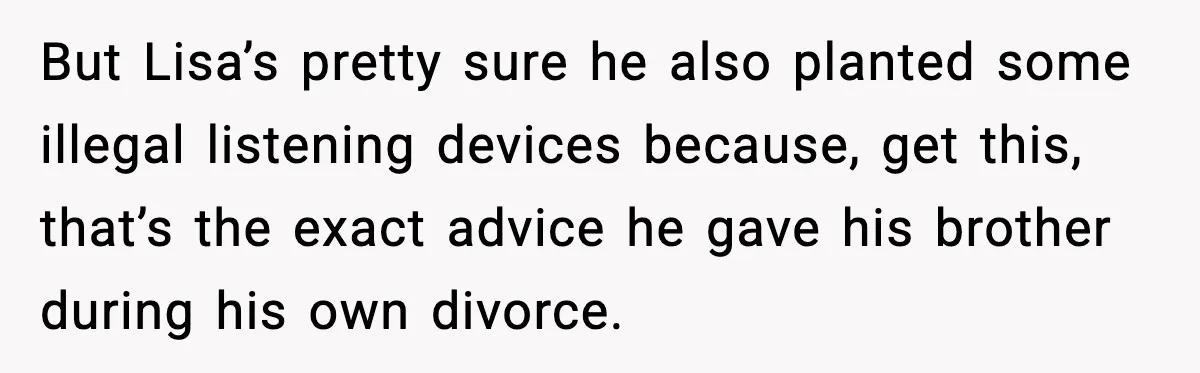 But Lisa’s pretty sure he also planted some illegal listening devices because, get this, that’s the exact advice he gave his brother during his own divorce.