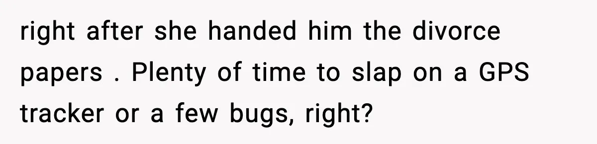 right after she handed him the divorce papers . Plenty of time to slap on a GPS tracker or a few bugs, right?