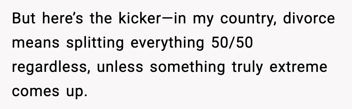 But here’s the kicker—in my country, divorce means splitting everything 50/50 regardless, unless something truly extreme comes up.
