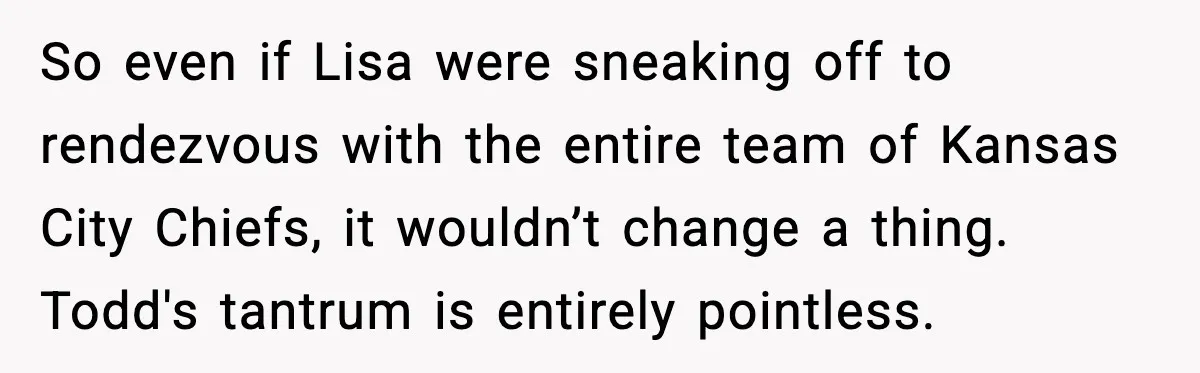 So even if Lisa were sneaking off to rendezvous with the entire team of Kansas City Chiefs, it wouldn’t change a thing. Todd's tantrum is entirely pointless.