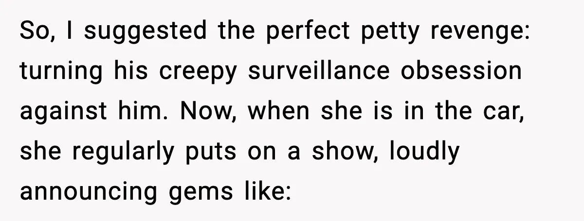 So, I suggested the perfect petty revenge: turning his creepy surveillance obsession against him. Now, when she is in the car, she regularly puts on a show, loudly announcing gems...