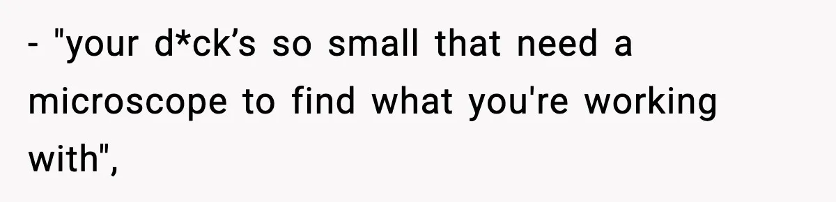 - "your d*ck’s so small that need a microscope to find what you're working with",
