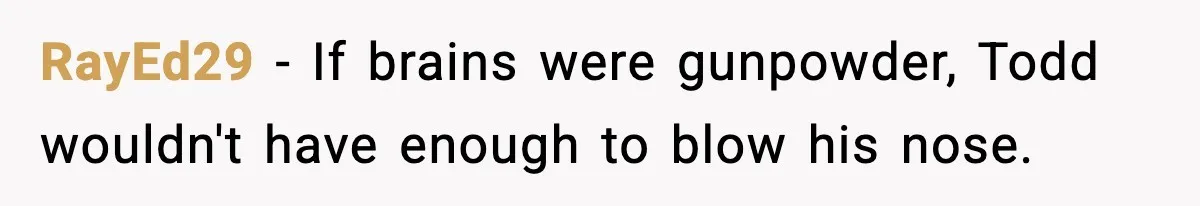 RayEd29 - If brains were gunpowder, Todd wouldn't have enough to blow his nose.