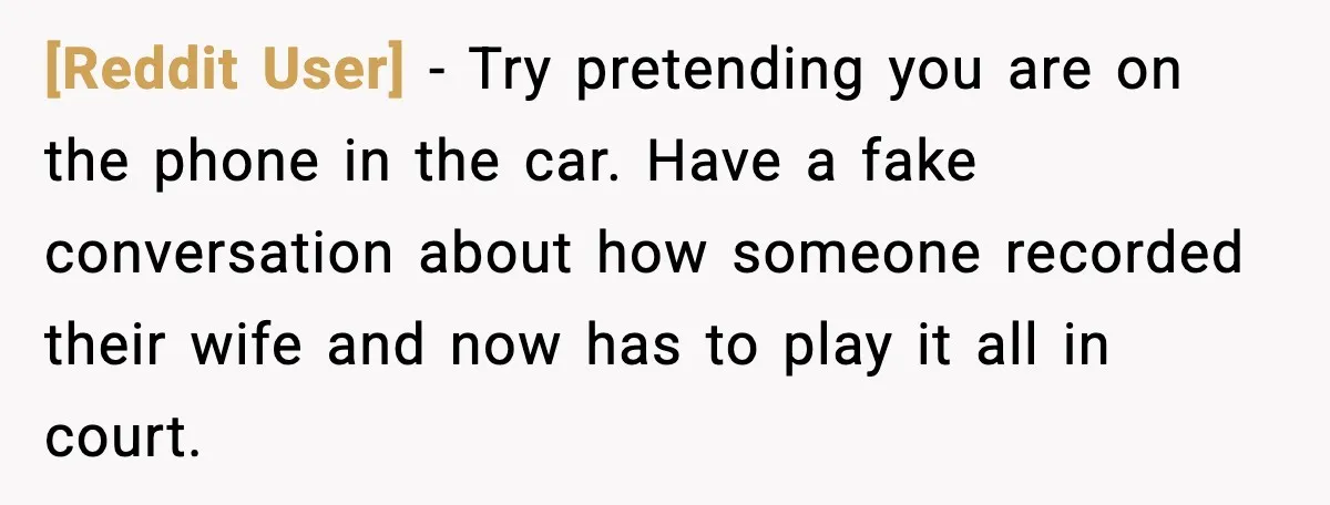 [Reddit User] - Try pretending you are on the phone in the car. Have a fake conversation about how someone recorded their wife and now has to play it all...