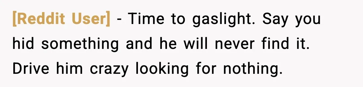 [Reddit User] - Time to gaslight. Say you hid something and he will never find it. Drive him crazy looking for nothing.