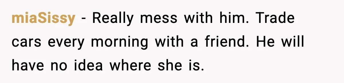 miaSissy - Really mess with him. Trade cars every morning with a friend. He will have no idea where she is.