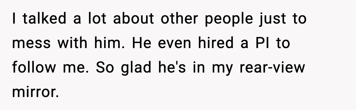 I talked a lot about other people just to mess with him. He even hired a PI to follow me. So glad he's in my rear-view mirror.