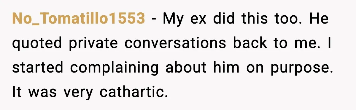 No_Tomatillo1553 - My ex did this too. He quoted private conversations back to me. I started complaining about him on purpose. It was very cathartic.