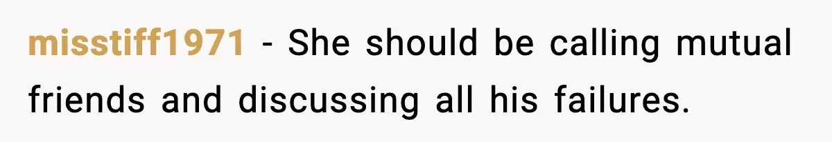 misstiff1971 - She should be calling mutual friends and discussing all his failures.
