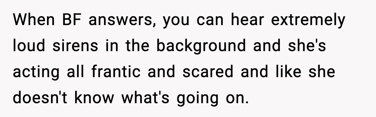 When BF answers, you can hear extremely loud sirens in the background and she's acting all frantic and scared and like she doesn't know what's going on.