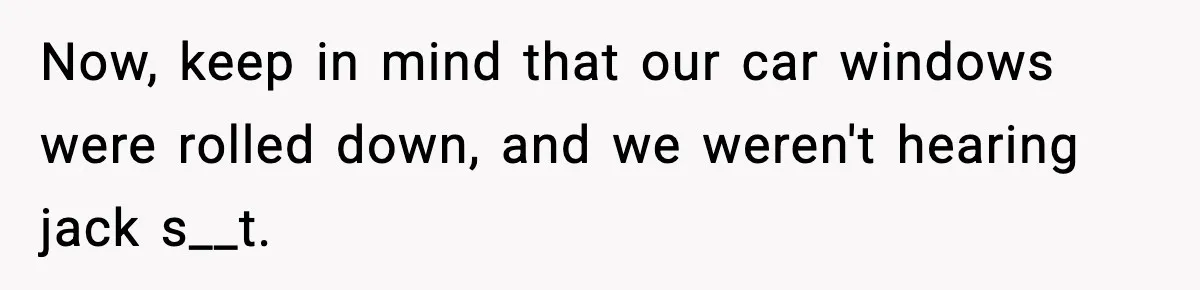 Now, keep in mind that our car windows were rolled down, and we weren't hearing jack s__t.