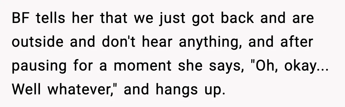 BF tells her that we just got back and are outside and don't hear anything, and after pausing for a moment she says, "Oh, okay... Well whatever," and hangs up.