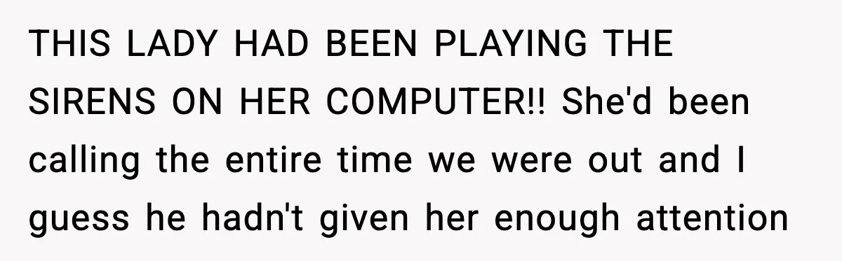 THIS LADY HAD BEEN PLAYING THE SIRENS ON HER COMPUTER!! She'd been calling the entire time we were out and I guess he hadn't given her enough attention