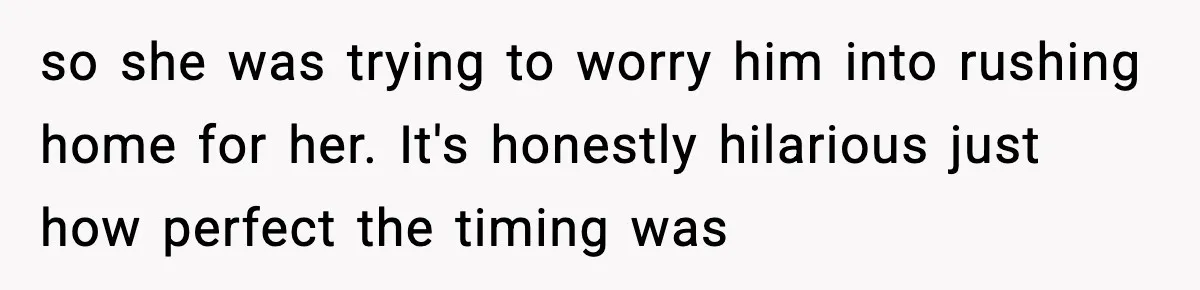 so she was trying to worry him into rushing home for her. It's honestly hilarious just how perfect the timing was