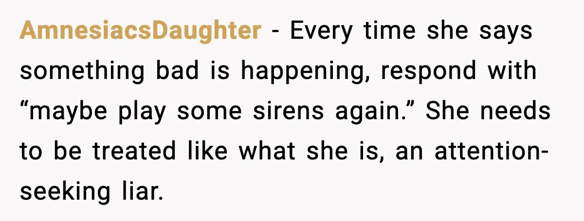 AmnesiacsDaughter - Every time she says something bad is happening, respond with “maybe play some sirens again.” She needs to be treated like what she is, an attention-seeking liar.