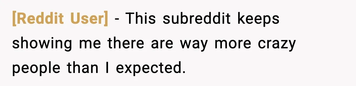 [Reddit User] - This subreddit keeps showing me there are way more crazy people than I expected.