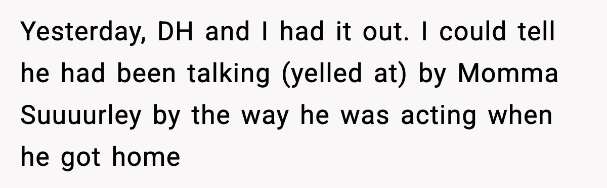 Woman Refuses To Bend As MIL Tries To Control Every Holiday Yesterday, DH and I had it out. I could tell he had been talking (yelled at) by Momma Suuuurley by the way he was acting when he got home
