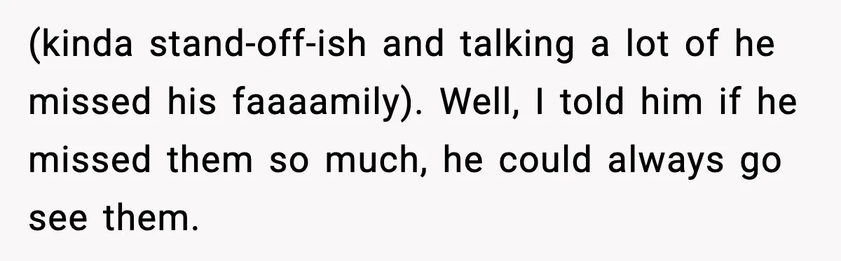 Woman Refuses To Bend As MIL Tries To Control Every Holiday (kinda stand-off-ish and talking a lot of he missed his faaaamily). Well, I told him if he missed them so much, he could always go see them.