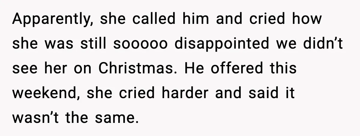 Woman Refuses To Bend As MIL Tries To Control Every Holiday Apparently, she called him and cried how she was still sooooo disappointed we didn’t see her on Christmas. He offered this weekend, she cried harder and said it wasn’t the...