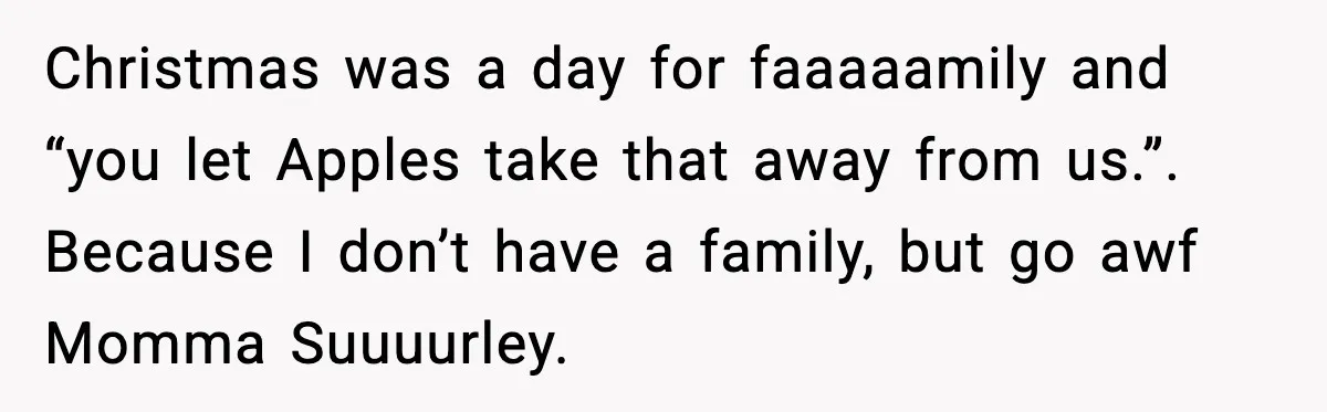 Woman Refuses To Bend As MIL Tries To Control Every Holiday Christmas was a day for faaaaamily and “you let Apples take that away from us.”. Because I don’t have a family, but go awf Momma Suuuurley.
