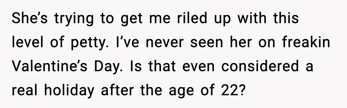 Woman Refuses To Bend As MIL Tries To Control Every Holiday She’s trying to get me riled up with this level of petty. I’ve never seen her on freakin Valentine’s Day. Is that even considered a real holiday after the age...