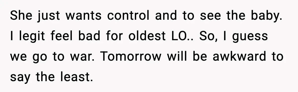 Woman Refuses To Bend As MIL Tries To Control Every Holiday She just wants control and to see the baby. I legit feel bad for oldest LO.. So, I guess we go to war. Tomorrow will be awkward to say the...