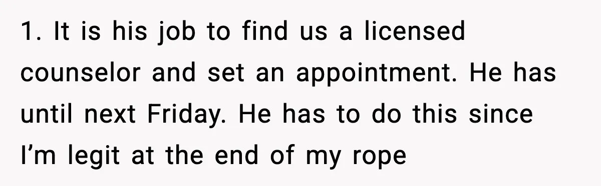 Woman Refuses To Bend As MIL Tries To Control Every Holiday 1. It is his job to find us a licensed counselor and set an appointment. He has until next Friday. He has to do this since I’m legit at the...