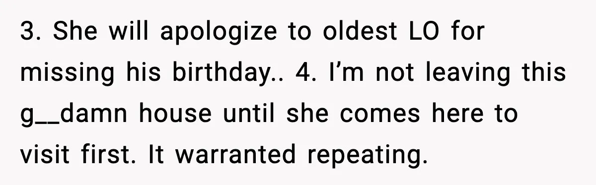 Woman Refuses To Bend As MIL Tries To Control Every Holiday 3. She will apologize to oldest LO for missing his birthday.. 4. I’m not leaving this g__damn house until she comes here to visit first. It warranted repeating.