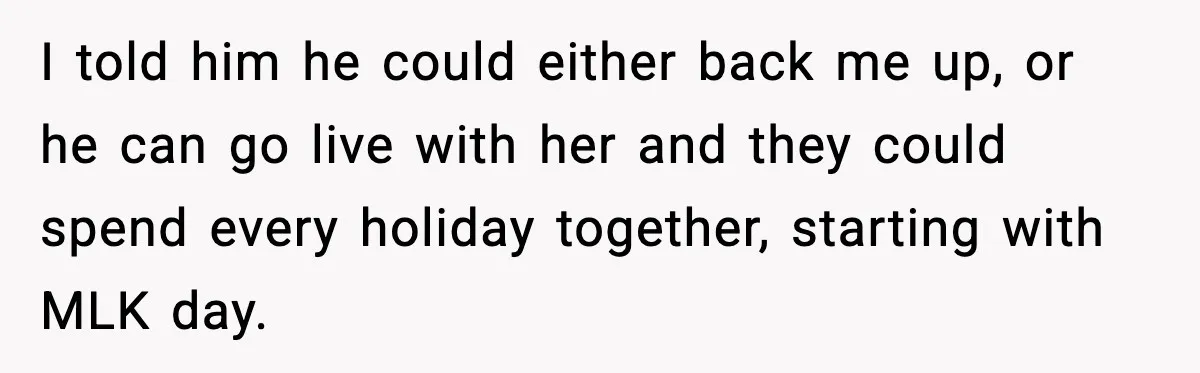 Woman Refuses To Bend As MIL Tries To Control Every Holiday I told him he could either back me up, or he can go live with her and they could spend every holiday together, starting with MLK day.