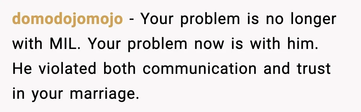 Woman Refuses To Bend As MIL Tries To Control Every Holiday domodojomojo - Your problem is no longer with MIL. Your problem now is with him. He violated both communication and trust in your marriage.