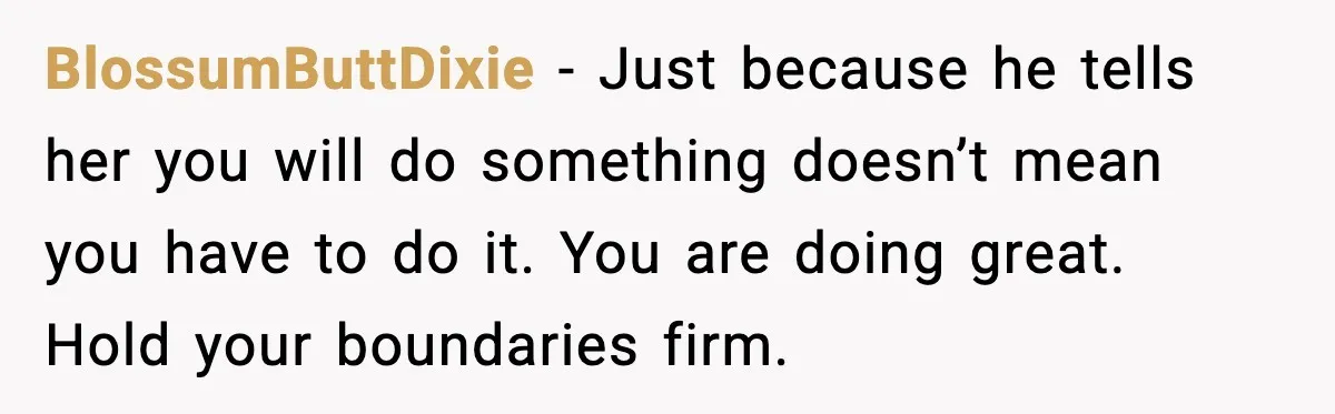 Woman Refuses To Bend As MIL Tries To Control Every Holiday BlossumButtDixie - Just because he tells her you will do something doesn’t mean you have to do it. You are doing great. Hold your boundaries firm.