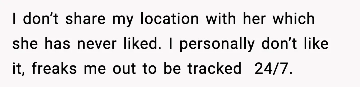 I don’t share my location with her which she has never liked. I personally don’t like it, freaks me out to be tracked  24/7.