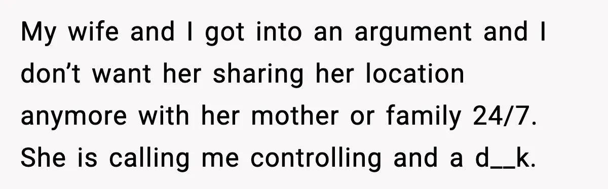 My wife and I got into an argument and I don’t want her sharing her location anymore with her mother or family 24/7. She is calling me controlling and a...