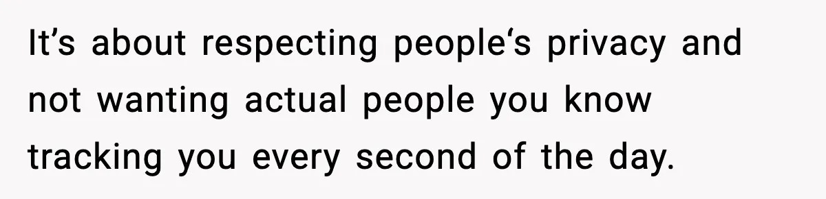 It’s about respecting people‘s privacy and not wanting actual people you know tracking you every second of the day.