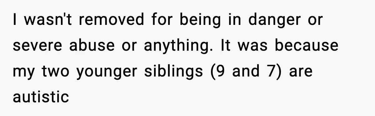 I wasn't removed for being in danger or severe abuse or anything. It was because my two younger siblings (9 and 7) are autistic